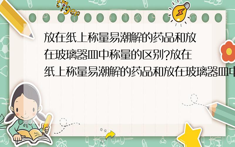 放在纸上称量易潮解的药品和放在玻璃器皿中称量的区别?放在纸上称量易潮解的药品和放在玻璃器皿中称量有何不同?难道纸会导致药品更易潮解吗?为什么玻璃片也不行?