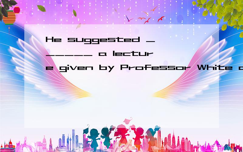 He suggested ______ a lecture given by Professor White on English language learning.1.me