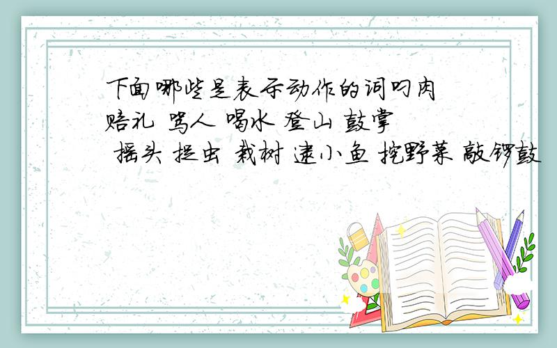 下面哪些是表示动作的词叼肉 赔礼 骂人 喝水 登山 鼓掌 摇头 捉虫 栽树 逮小鱼 挖野菜 敲锣鼓