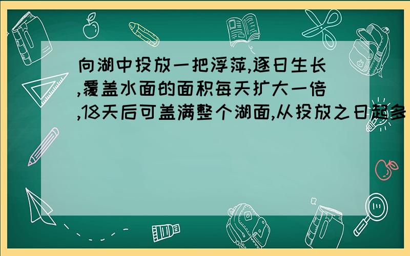 向湖中投放一把浮萍,逐日生长,覆盖水面的面积每天扩大一倍,18天后可盖满整个湖面,从投放之日起多少天浮