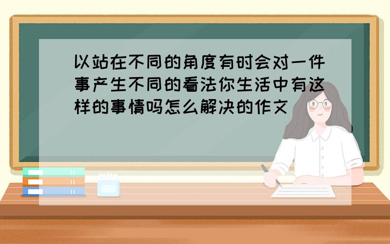 以站在不同的角度有时会对一件事产生不同的看法你生活中有这样的事情吗怎么解决的作文