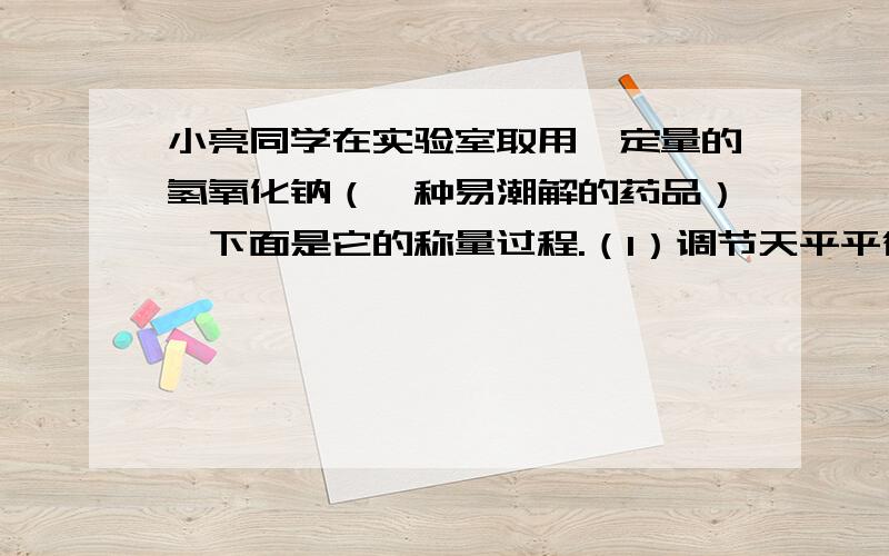 小亮同学在实验室取用一定量的氢氧化钠（一种易潮解的药品）,下面是它的称量过程.（1）调节天平平衡,静止时指针偏右,这时应把左边的平衡螺母向----（填“左”或“右”）调.（2）称量