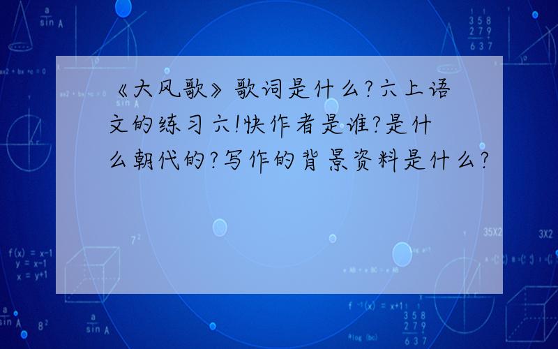 《大风歌》歌词是什么?六上语文的练习六!快作者是谁?是什么朝代的?写作的背景资料是什么?