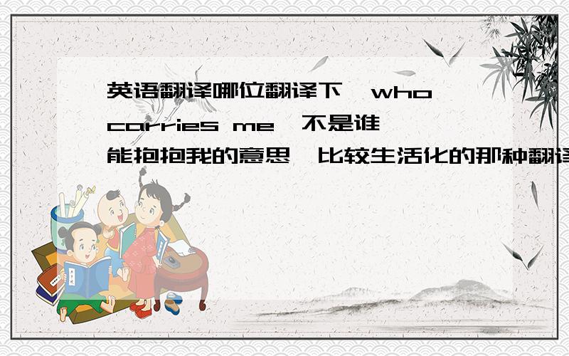 英语翻译哪位翻译下,who carries me,不是谁能抱抱我的意思,比较生活化的那种翻译.