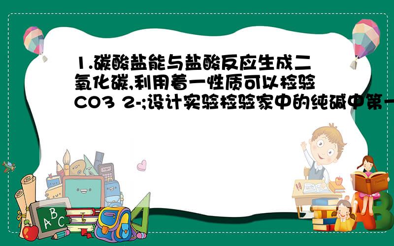 1.碳酸盐能与盐酸反应生成二氧化碳,利用着一性质可以检验CO3 2-;设计实验检验家中的纯碱中第一题最好能写出怎样设计实验,实验所用的器材,我急用!