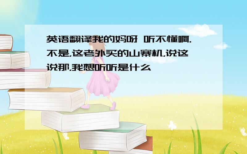 英语翻译我的妈呀 听不懂啊.不是，这老外买的山寨机，说这说那，我想听听是什么