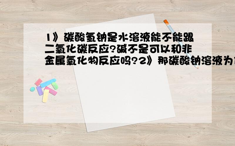 1》碳酸氢钠是水溶液能不能跟二氧化碳反应?碱不是可以和非金属氧化物反应吗?2》那碳酸钠溶液为什么能和氢氧化钙溶液反应?碳酸钠的水溶液不是为碱吗?碱不是只能跟盐反应吗?为什么是碱