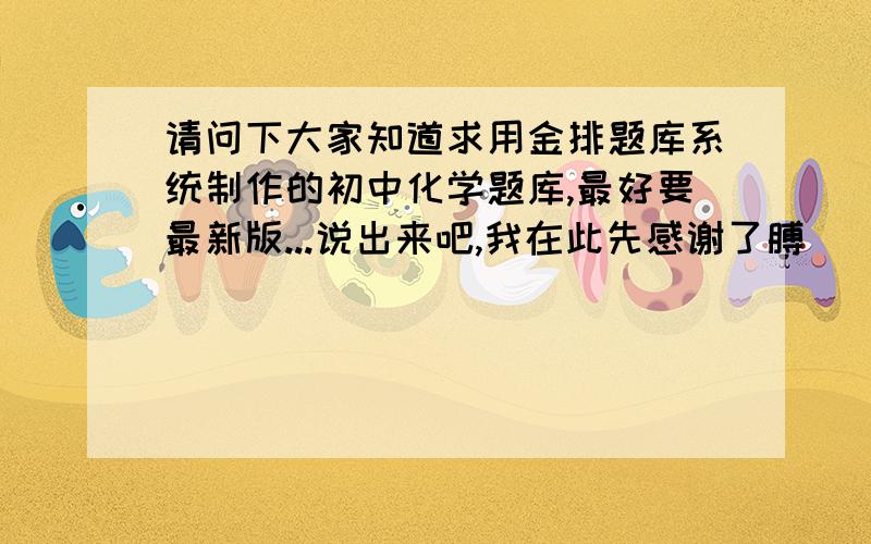 请问下大家知道求用金排题库系统制作的初中化学题库,最好要最新版...说出来吧,我在此先感谢了膊