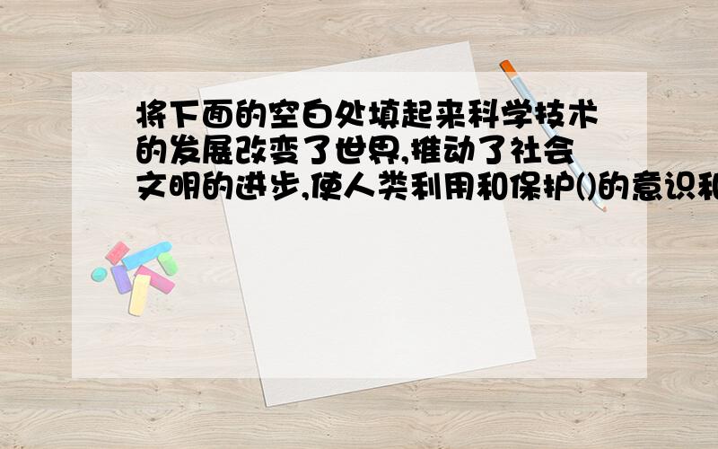 将下面的空白处填起来科学技术的发展改变了世界,推动了社会文明的进步,使人类利用和保护()的意识和能力不断提高,也带来了负面影响.学习科学知识,是为了推动社会进步,协调人和（）的