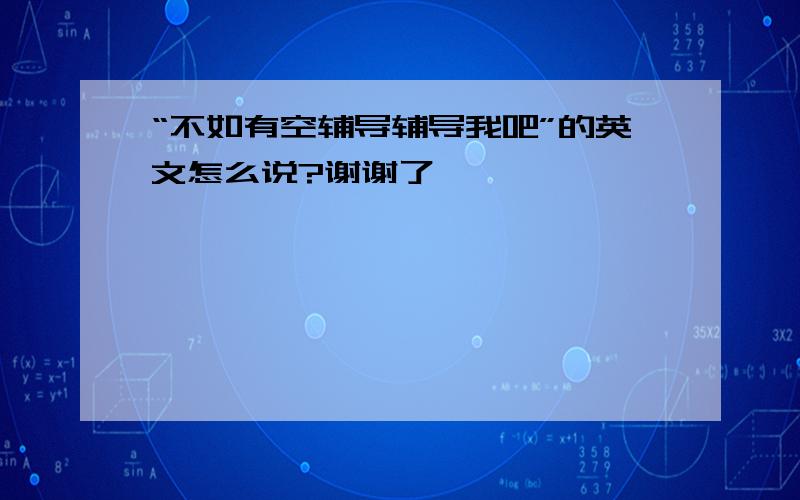 “不如有空辅导辅导我吧”的英文怎么说?谢谢了,