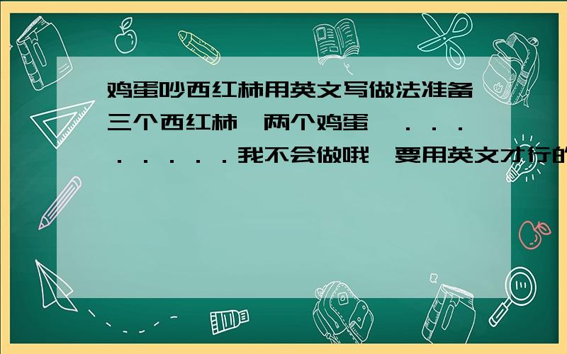 鸡蛋吵西红柿用英文写做法准备三个西红柿,两个鸡蛋,．．．．．．．．我不会做哦,要用英文才行的哟,加十分!