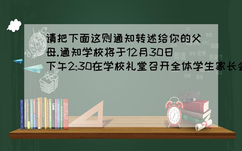 请把下面这则通知转述给你的父母.通知学校将于12月30日下午2:30在学校礼堂召开全体学生家长会,请同学们放学后转告家长,届时准时参加.2013年12月28日