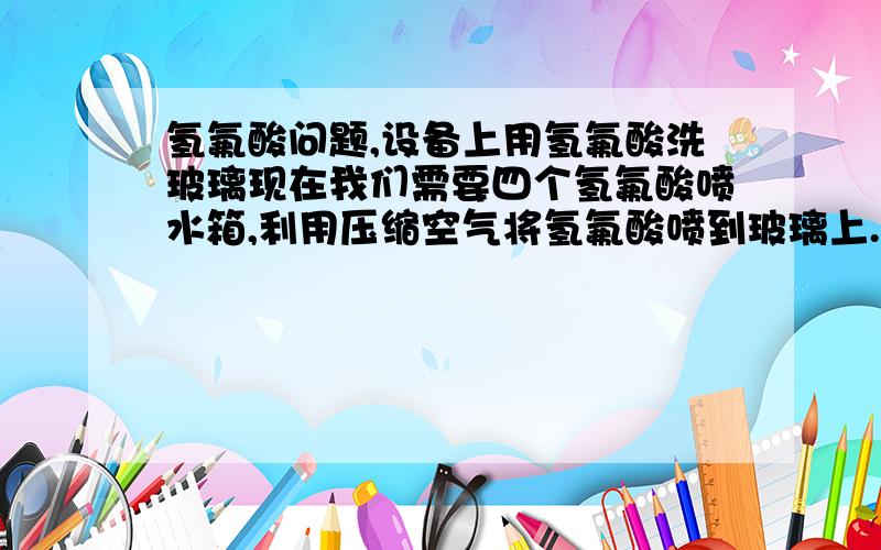 氢氟酸问题,设备上用氢氟酸洗玻璃现在我们需要四个氢氟酸喷水箱,利用压缩空气将氢氟酸喷到玻璃上.但是现在我们实验的时候,喷水箱炸开了,（此时我们用的水,先用的材料是PVC焊接的）.求