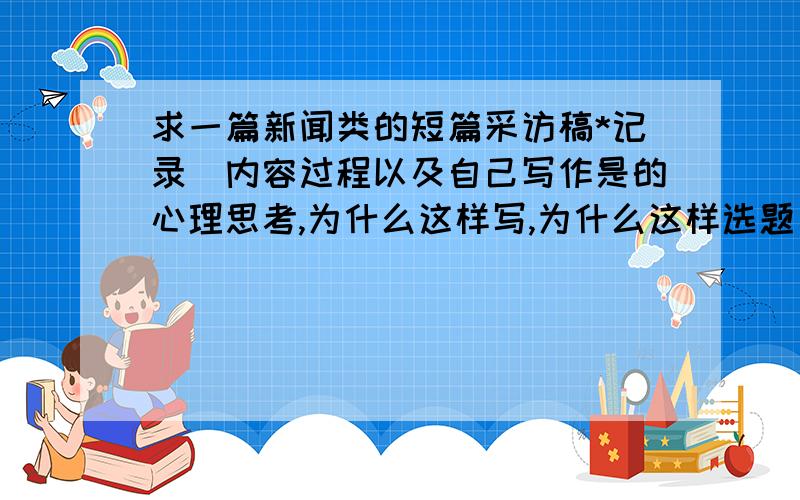 求一篇新闻类的短篇采访稿*记录（内容过程以及自己写作是的心理思考,为什么这样写,为什么这样选题）     1.确定选题（实施过程中重新确定选题然后再次采访）     2.实施采访（采用了几