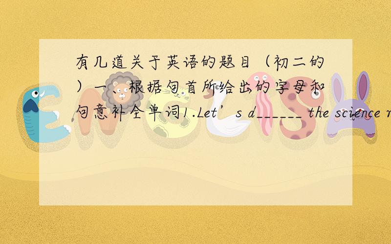 有几道关于英语的题目（初二的）一、根据句首所给出的字母和句意补全单词1.Let’s d______ the science report together.2.--- How long will it take you to do the work?--- A w_____ month.3.Look!They are having a piano I____