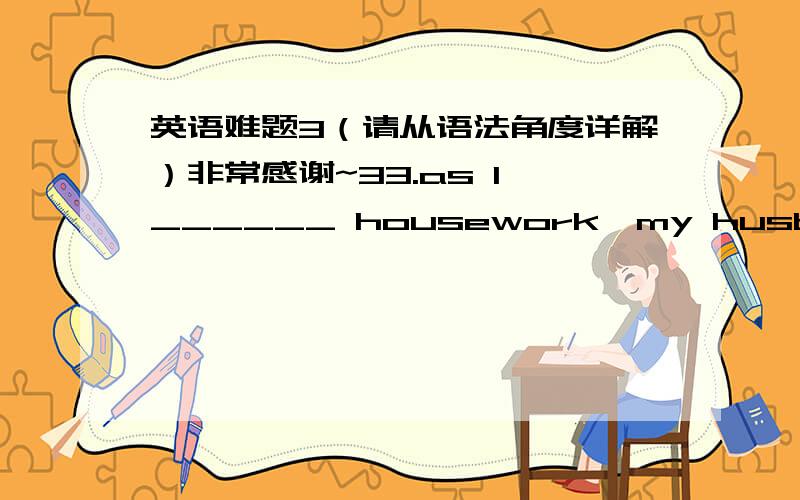 英语难题3（请从语法角度详解）非常感谢~33.as I ______ housework,my husband_____ asleep.A.did…was falling B.was doing…fell C.was doing…was falling D.was doing…falls46.the number of the people speaking English_______.A.is risin