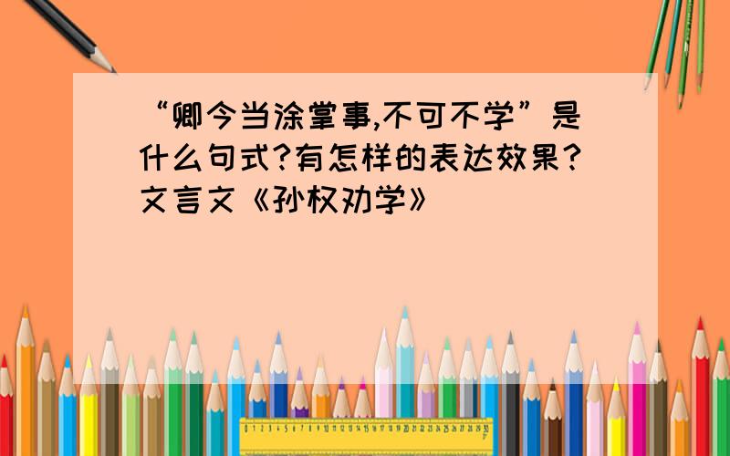 “卿今当涂掌事,不可不学”是什么句式?有怎样的表达效果?文言文《孙权劝学》