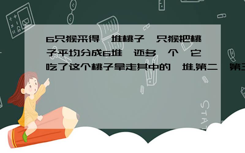 6只猴采得一堆桃子一只猴把桃子平均分成6堆,还多一个,它吃了这个桃子拿走其中的一堆.第二、第三第四第五第6只猴子都如此做了,问这堆桃子有多少个.我要知道这个过程怎么算.