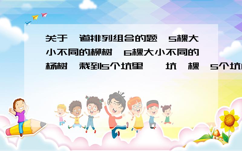 关于一道排列组合的题,5棵大小不同的柳树,6棵大小不同的杨树,栽到5个坑里,一坑一棵,5个坑内最多栽2棵柳树,5个坑都栽了,有多少种栽法?PS:由于本人早就把排列组合的公式忘了,我对组合清楚