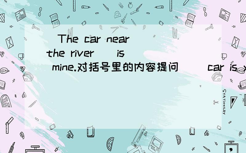 (The car near the river ) is mine.对括号里的内容提问( )car is yours?