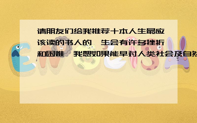 请朋友们给我推荐十本人生最应该读的书人的一生会有许多挫折和困难,我想如果能早对人类社会及自然有一个比正确、基本的总体认识,可能会少走一弯路,少受挫折,能不能从前人的智慧中选