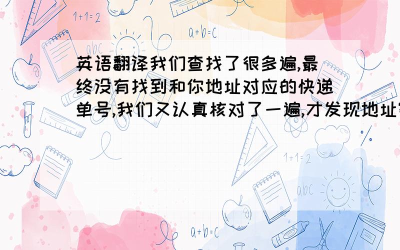 英语翻译我们查找了很多遍,最终没有找到和你地址对应的快递单号,我们又认真核对了一遍,才发现地址寄错了,有一个客户的地址寄了两遍,应该寄给你的那本书也寄给她了,并且显示已经交付.