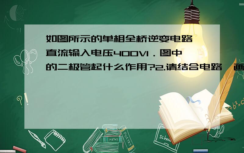 如图所示的单相全桥逆变电路,直流输入电压400V1．图中的二极管起什么作用?2.请结合电路,画图说明SPWM的工作原理 3.如果采用单极倍频SPWM调制时,如果载波频率为20kHz,.当调制比为0.75,调制波频