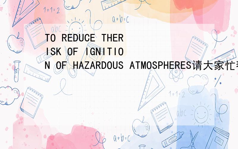 TO REDUCE THERISK OF IGNITION OF HAZARDOUS ATMOSPHERES请大家忙帮翻译一下上面的汉意,TO REDUCE THERISK OF IGNITION OF HAZARDOUS ATMOSPHERES CAUTION-DISCONNECT THE DEVICE FROM THE SUPPLY CIRCUIT BEFORE OPENNINGKEEP ASSEMBLY TIGHTLY CLOSED