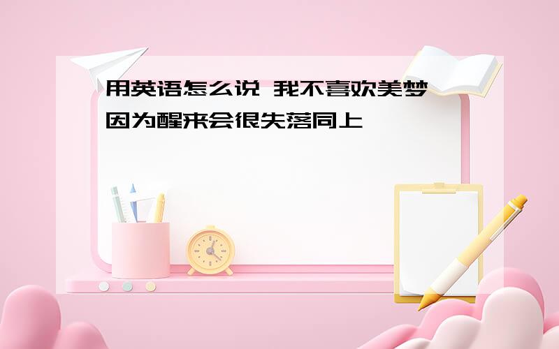 用英语怎么说 我不喜欢美梦 因为醒来会很失落同上