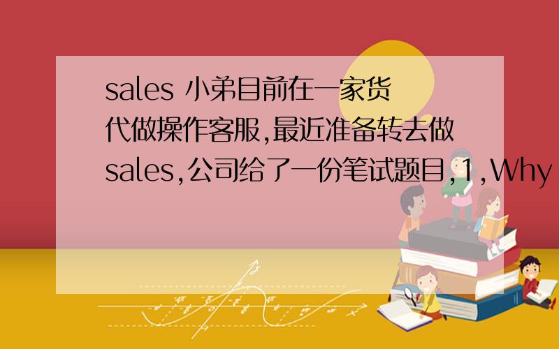 sales 小弟目前在一家货代做操作客服,最近准备转去做sales,公司给了一份笔试题目,1,Why do you want to join this talent pool and what can you bring to sales dept.if you are in?2:What do you have to help you stand out among ot