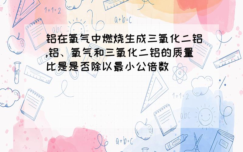 铝在氧气中燃烧生成三氧化二铝,铝、氧气和三氧化二铝的质量比是是否除以最小公倍数