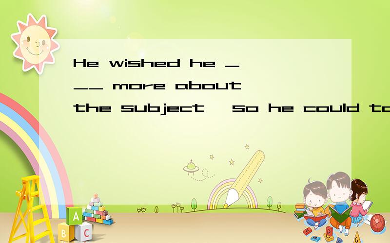 He wished he ___ more about the subject ,so he could talk about it .A had known B knew C would know D knows答案为什么选Cwished不是过去时吗,所以应该是与过去事实相反的虚拟选择A才对啊?