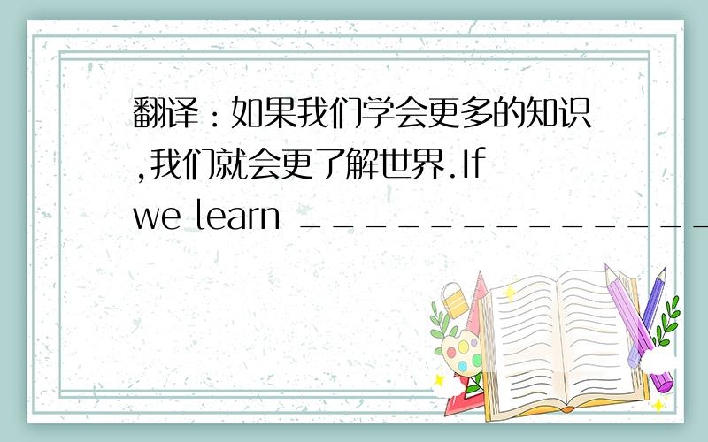 翻译：如果我们学会更多的知识,我们就会更了解世界.If we learn _______________,we will know _______