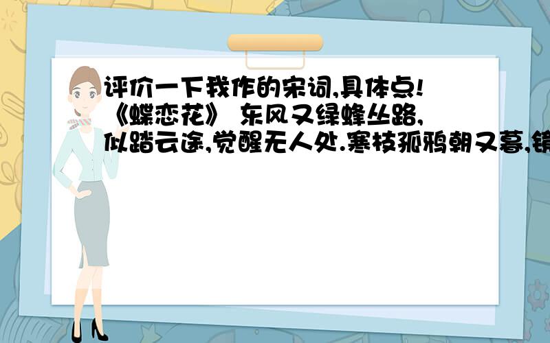 评价一下我作的宋词,具体点!《蝶恋花》 东风又绿蜂丛路,似踏云途,觉醒无人处.寒枝孤鸦朝又暮,镜中白鬓平生诉.还记当年豪情句,沧海桑田,字字催人涕.浮雁沉鱼终难寄,巧笑倩影移魂尽!