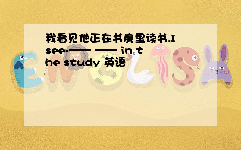 我看见他正在书房里读书.I see-—— —— in the study 英语