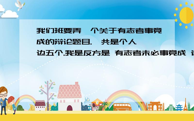 我们班要弄一个关于有志者事竟成的辩论题目.一共是个人,一边五个.我是反方是 有志者未必事竟成 请各位帮我想想该提哪些问题来难住对方?越多越好.我很急,这个星期就要用!求各位帮帮忙