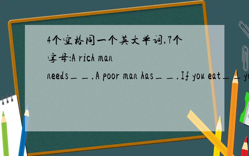 4个空格同一个英文单词,7个字母：A rich man needs__.A poor man has__.If you eat__you die and when you die you can take__with you!