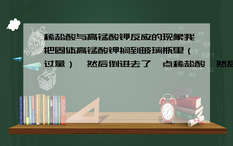 稀盐酸与高锰酸钾反应的现象我把固体高锰酸钾搁到玻璃瓶里（过量）,然后倒进去了一点稀盐酸,然后加水稀释.不到一分钟 已经溶解了的高锰酸钾全部褪色了,看不到溶液变成绿色,没有气体