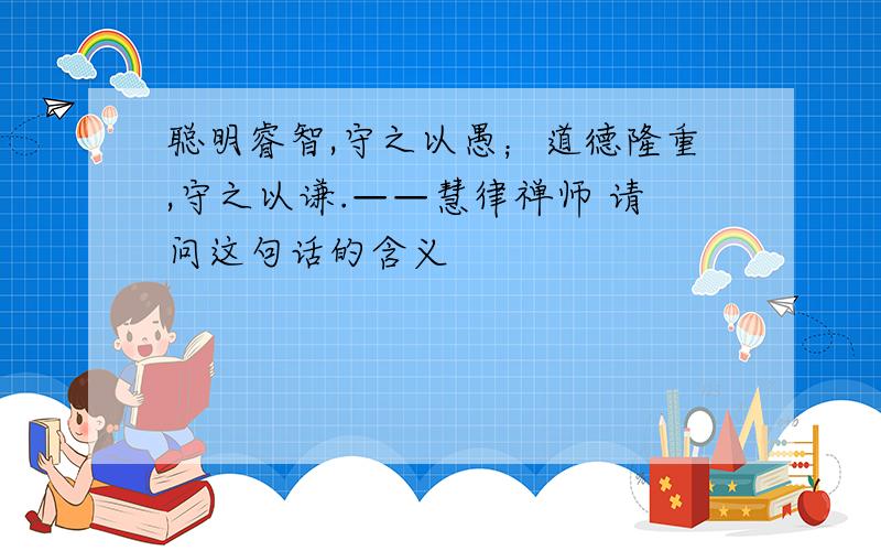 聪明睿智,守之以愚；道德隆重,守之以谦.——慧律禅师 请问这句话的含义