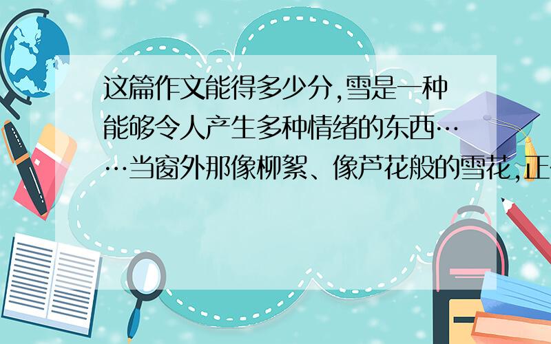 这篇作文能得多少分,雪是一种能够令人产生多种情绪的东西……当窗外那像柳絮、像芦花般的雪花,正在纷纷扬扬地从天而降的时候,当大地被雪花装饰得像铺上白色的地毯一样的时候,站在窗