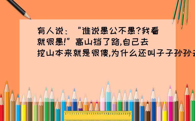 有人说：“谁说愚公不愚?我看就很愚!”高山挡了路,自己去挖山本来就是很傻,为什么还叫子子孙孙去吃这苦头呢?绕山开道或者干脆搬家不就行了吗?”你对此是怎样看的?（不同意这种观点的