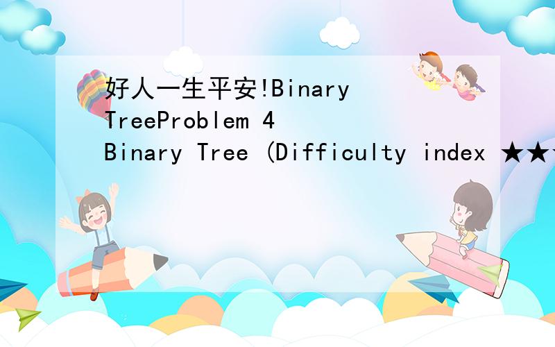 好人一生平安!Binary TreeProblem 4 Binary Tree (Difficulty index ★★★★)4-1.Design an algorithm to print the elements of a binary search tree with the element value sorted non-increasingly.Assume that the binary search tree is stored as bi