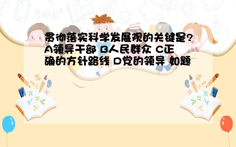 贯彻落实科学发展观的关键是?A领导干部 B人民群众 C正确的方针路线 D党的领导 如题