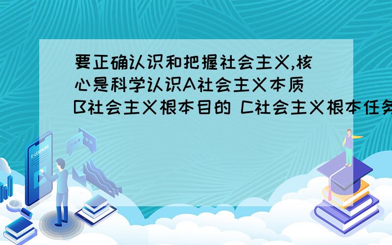 要正确认识和把握社会主义,核心是科学认识A社会主义本质 B社会主义根本目的 C社会主义根本任务 D社会主义基本特征