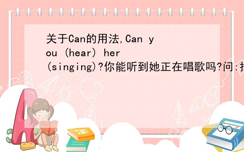 关于Can的用法,Can you (hear) her (singing)?你能听到她正在唱歌吗?问:括号内中有一个填singing,那么,不是说Can后面加原形吗?hear是原形,难道是前面有了一个原形了,后面就可以按题目的正在唱歌翻译