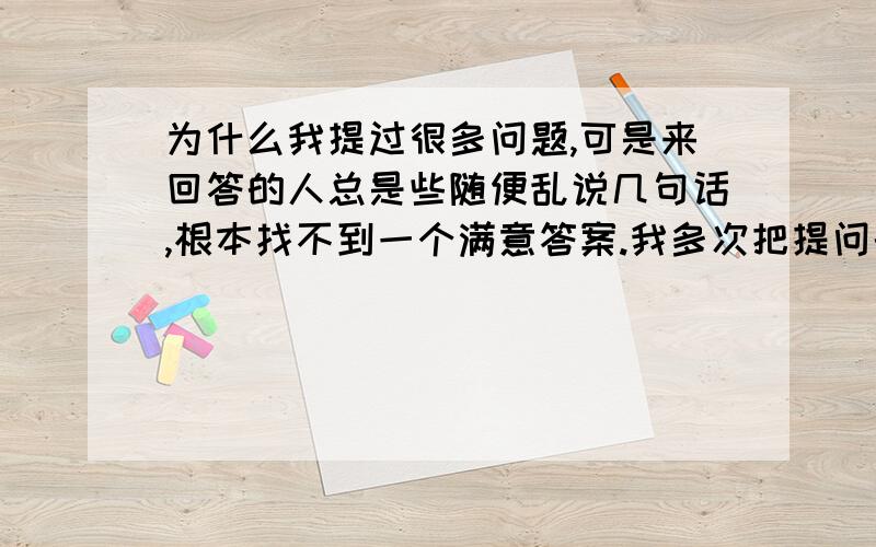 为什么我提过很多问题,可是来回答的人总是些随便乱说几句话,根本找不到一个满意答案.我多次把提问的悬赏分提高到40甚至更高,还是依然没有一个人能够认真的回答我的问题,