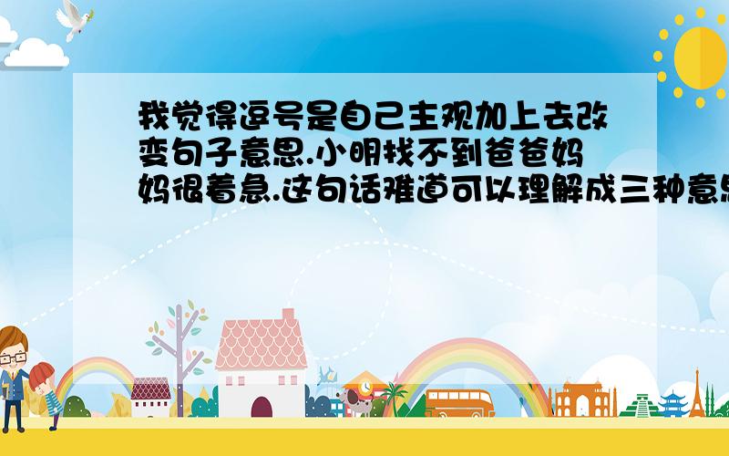 我觉得逗号是自己主观加上去改变句子意思.小明找不到爸爸妈妈很着急.这句话难道可以理解成三种意思.如果理解成（小明找不到爸爸妈妈,很着急.）（小明找不到爸爸,妈妈很着急.）（小明