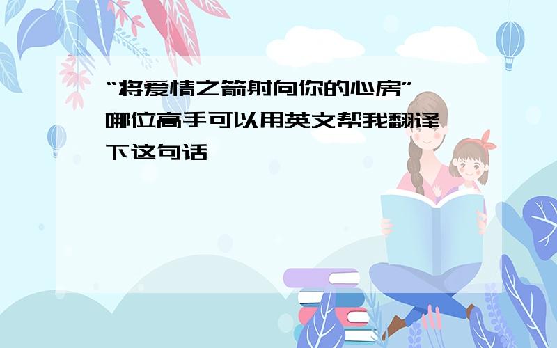 “将爱情之箭射向你的心房” 哪位高手可以用英文帮我翻译一下这句话