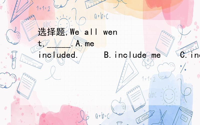 选择题,We all went,_____.A.me  included.     B.include me    C.includes I    D.included I这边为什么要选A..不能用include me  吗...是因为有两个动词短语吗?帮忙分析一下