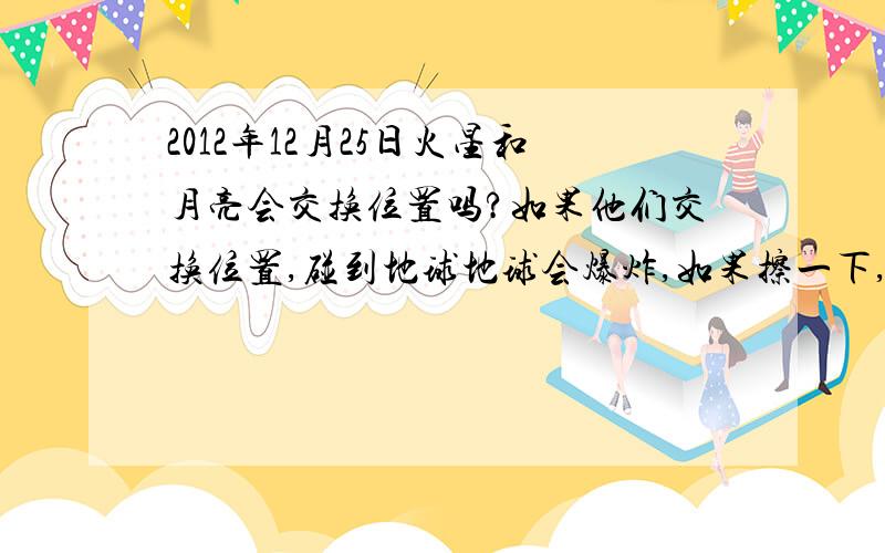 2012年12月25日火星和月亮会交换位置吗?如果他们交换位置,碰到地球地球会爆炸,如果擦一下,会发生地震.听别人说的,真的很害怕~`